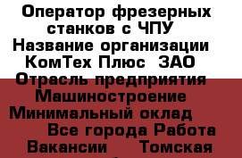 Оператор фрезерных станков с ЧПУ › Название организации ­ КомТех-Плюс, ЗАО › Отрасль предприятия ­ Машиностроение › Минимальный оклад ­ 35 000 - Все города Работа » Вакансии   . Томская обл.